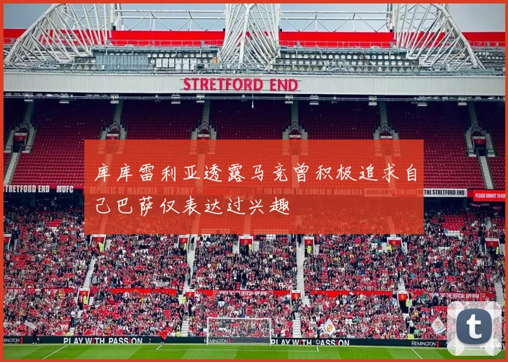 库库雷利亚透露马竞曾积极追求自己巴萨仅表达过兴趣