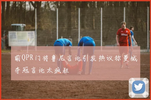 前QPR门将鲁尼言论引发热议称曼城夺冠言论太疯狂