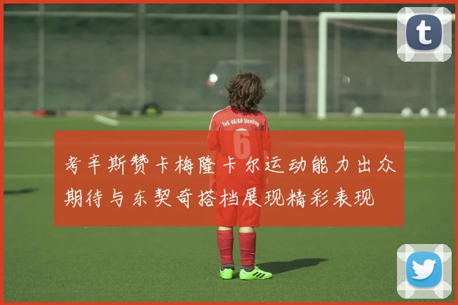 考辛斯赞卡梅隆卡尔运动能力出众期待与东契奇搭档展现精彩表现