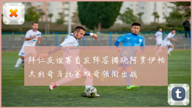 拜仁友谊赛首发阵容揭晓阿贾伊帕夫利奇马托塞维奇领衔出战