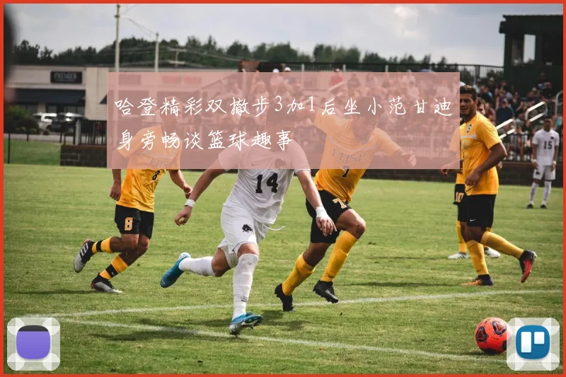 哈登精彩双撤步3加1后坐小范甘迪身旁畅谈篮球趣事
