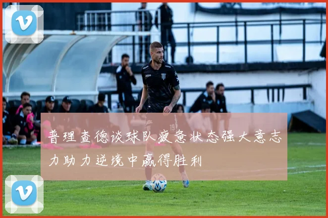普理查德谈球队疲惫状态强大意志力助力逆境中赢得胜利