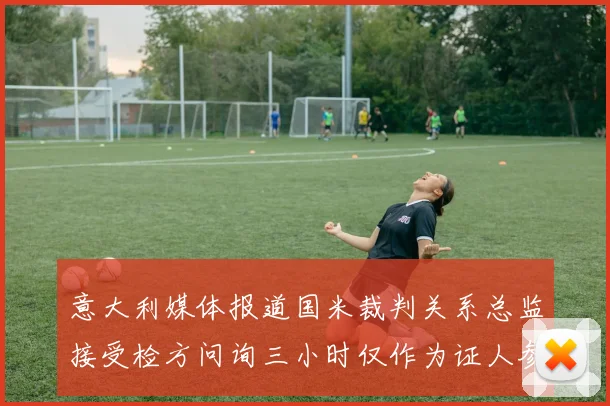 意大利媒体报道国米裁判关系总监接受检方问询三小时仅作为证人参与调查