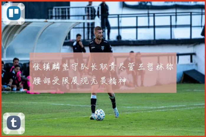 张镇麟坚守队长职责尽管王哲林称腰部受限展现无畏精神