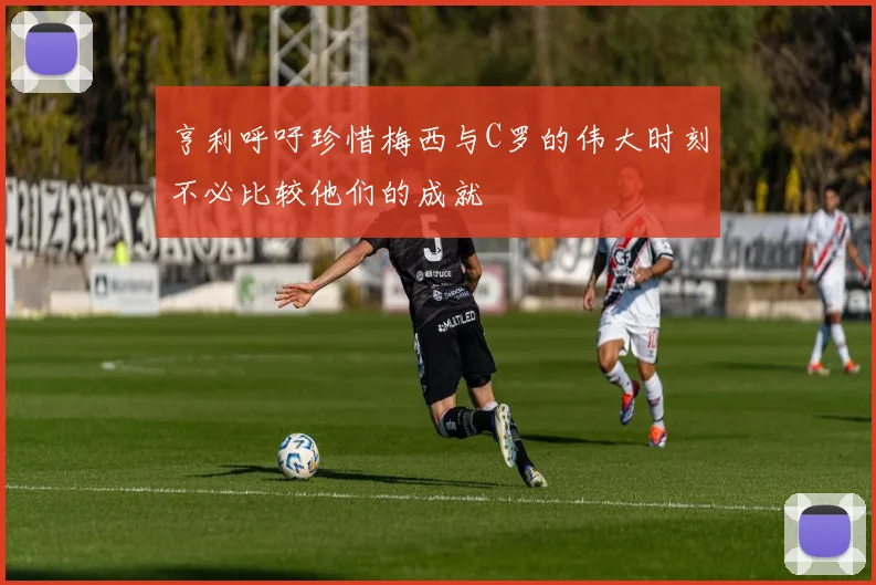 亨利呼吁珍惜梅西与C罗的伟大时刻不必比较他们的成就