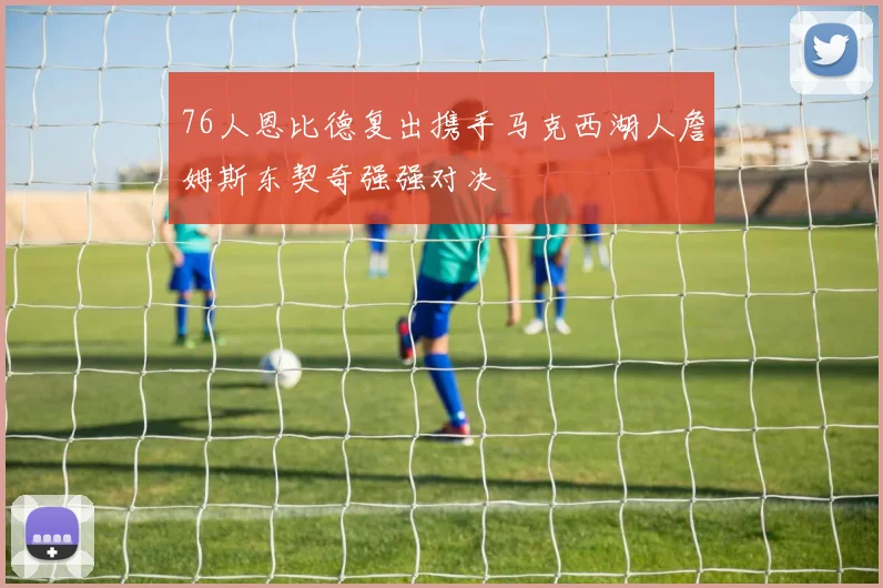 76人恩比德复出携手马克西湖人詹姆斯东契奇强强对决