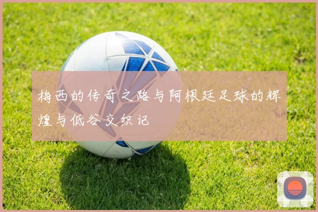 梅西的传奇之路与阿根廷足球的辉煌与低谷交织记