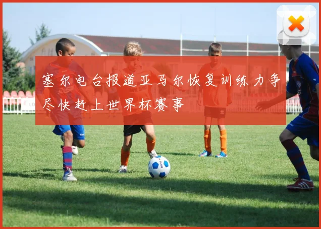 塞尔电台报道亚马尔恢复训练力争尽快赶上世界杯赛事