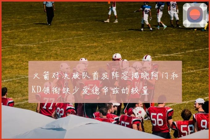 火箭对决狼队首发阵容揭晓阿门和KD领衔缺少爱德华兹的较量