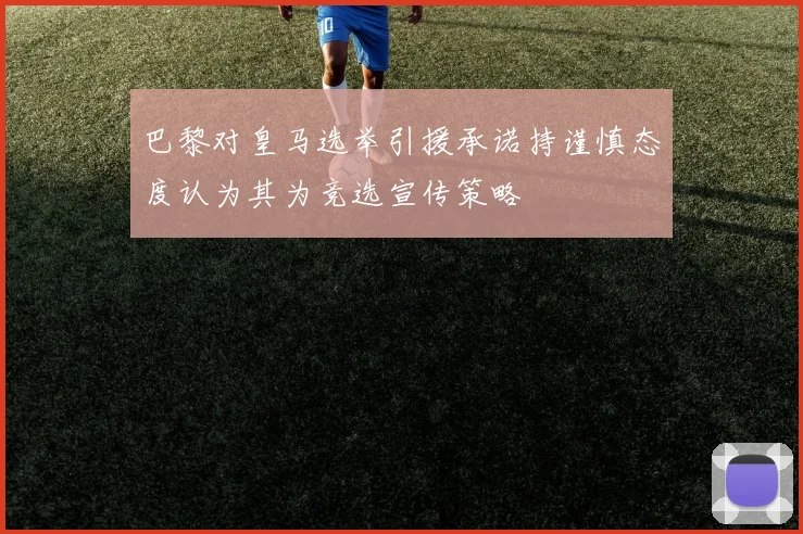 巴黎对皇马选举引援承诺持谨慎态度认为其为竞选宣传策略