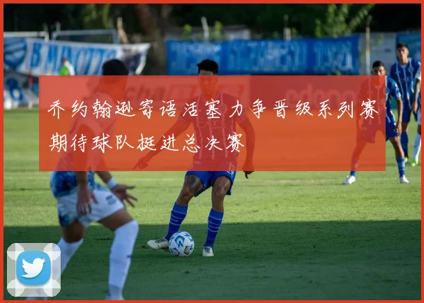 乔约翰逊寄语活塞力争晋级系列赛期待球队挺进总决赛