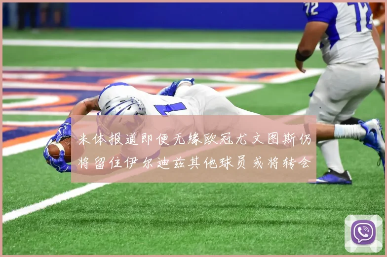 米体报道即便无缘欧冠尤文图斯仍将留住伊尔迪兹其他球员或将转会离队