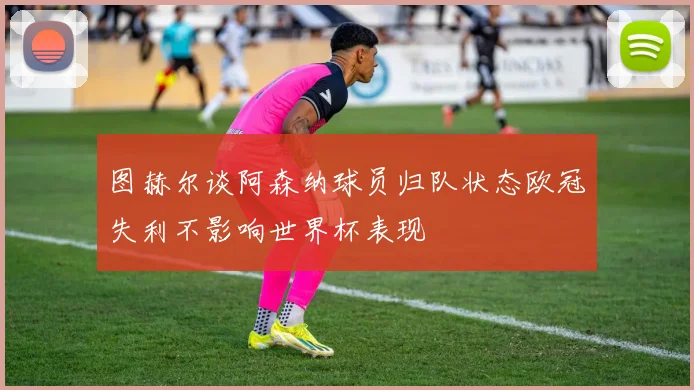 图赫尔谈阿森纳球员归队状态欧冠失利不影响世界杯表现