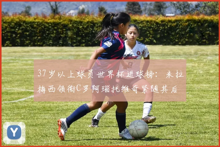 37岁以上球员世界杯进球榜：米拉梅西领衔C罗阿瑙托维奇紧随其后