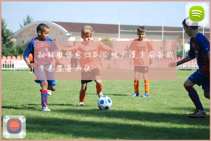 孙铭徽伤愈归队合练广厦季前备战节奏显著加快
