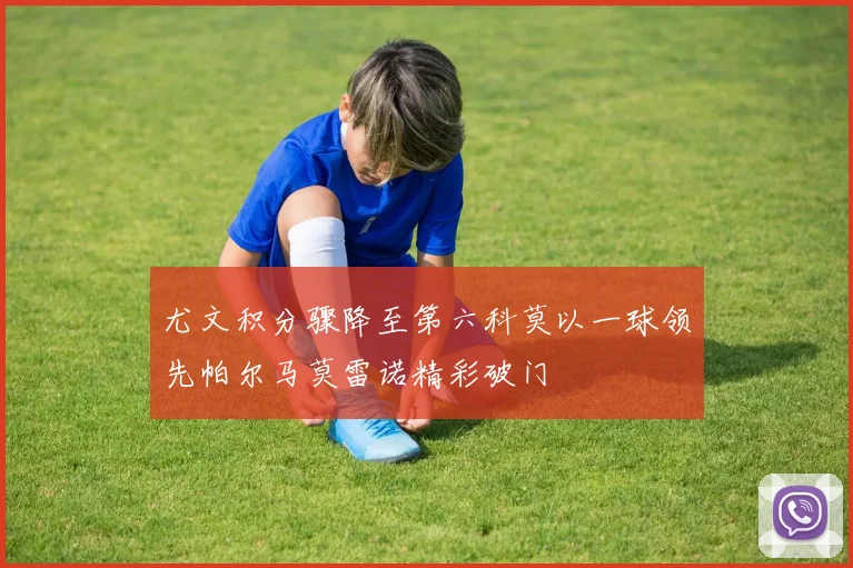 尤文积分骤降至第六科莫以一球领先帕尔马莫雷诺精彩破门