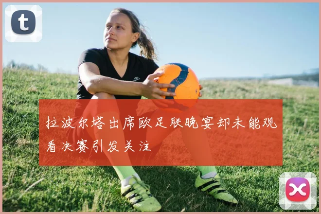 拉波尔塔出席欧足联晚宴却未能观看决赛引发关注