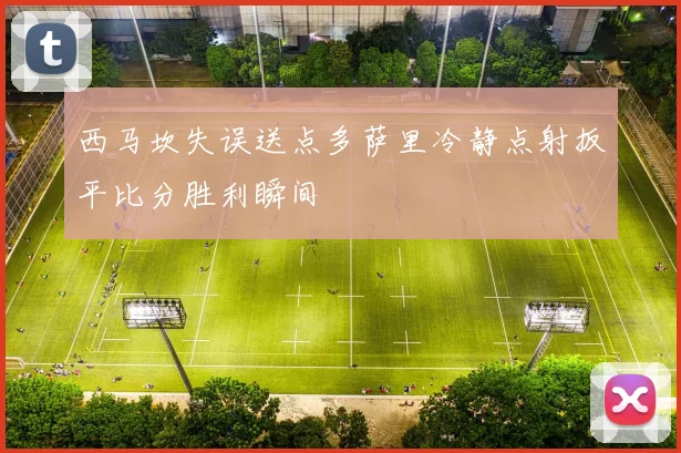 西马坎失误送点多萨里冷静点射扳平比分胜利瞬间