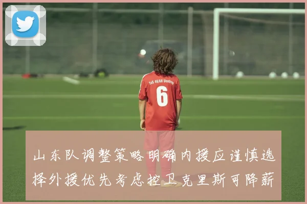 山东队调整策略明确内援应谨慎选择外援优先考虑控卫克里斯可降薪续约