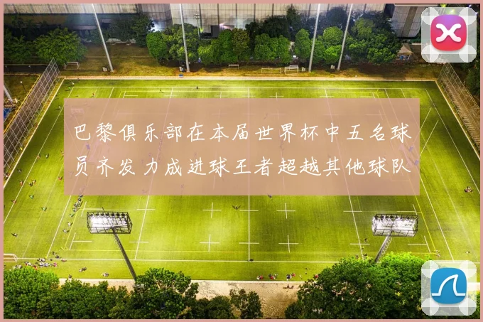 巴黎俱乐部在本届世界杯中五名球员齐发力成进球王者超越其他球队