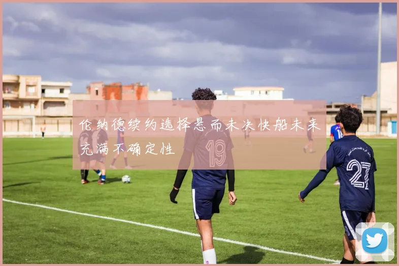 伦纳德续约选择悬而未决快船未来充满不确定性
