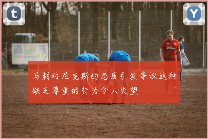 马刺对尼克斯的态度引发争议这种缺乏尊重的行为令人失望