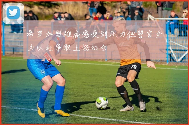 希罗加盟雄鹿感受到压力但誓言全力以赴争取上场机会