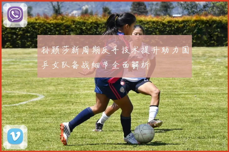 孙颖莎新周期反手技术提升助力国乒女队备战细节全面解析
