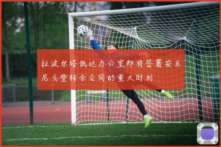 拉波尔塔抵达办公室即将签署安东尼戈登转会合同的重大时刻