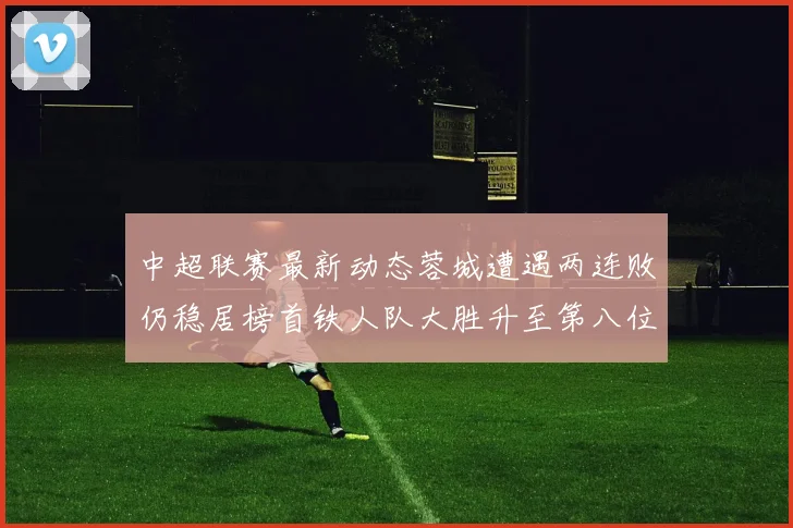 中超联赛最新动态蓉城遭遇两连败仍稳居榜首铁人队大胜升至第八位