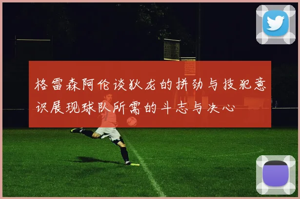 格雷森阿伦谈狄龙的拼劲与技犯意识展现球队所需的斗志与决心