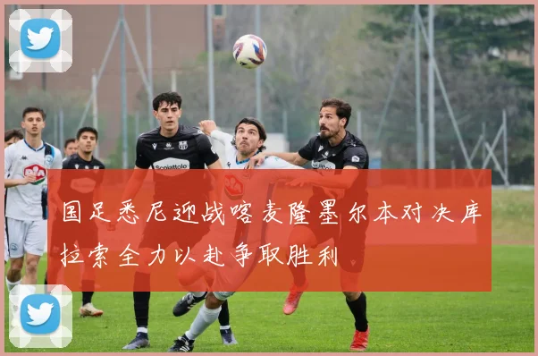 国足悉尼迎战喀麦隆墨尔本对决库拉索全力以赴争取胜利
