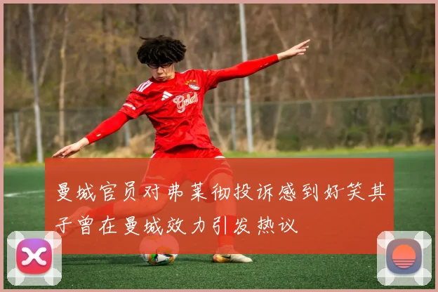 曼城官员对弗莱彻投诉感到好笑其子曾在曼城效力引发热议