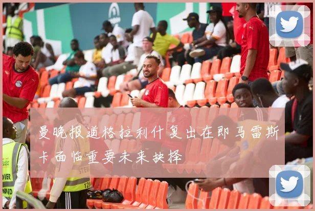 曼晚报道格拉利什复出在即马雷斯卡面临重要未来抉择